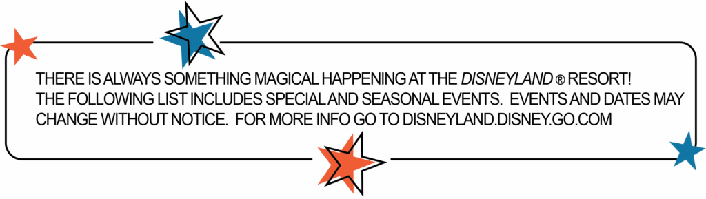 THERE IS ALWAYS SOMETHING MAGICAL HAPPENING AT THE DISNEYLAND ® RESORT! THE FOLLOWING LIST INCLUDES SPECIAL AND SEASONAL EVENTS. EVENTS AND DATES MAY CHANGE WITHOUT NOTICE. FOR MORE INFO GO TO DISNEYLAND.DISNEY.GO.COM